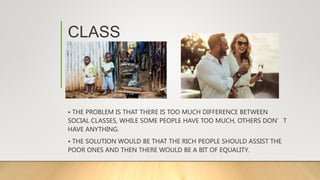 CLASS
• THE PROBLEM IS THAT THERE IS TOO MUCH DIFFERENCE BETWEEN
SOCIAL CLASSES, WHILE SOME PEOPLE HAVE TOO MUCH, OTHERS DON’T
HAVE ANYTHING.
• THE SOLUTION WOULD BE THAT THE RICH PEOPLE SHOULD ASSIST THE
POOR ONES AND THEN THERE WOULD BE A BIT OF EQUALITY.
 