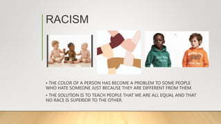 RACISM
• THE COLOR OF A PERSON HAS BECOME A PROBLEM TO SOME PEOPLE
WHO HATE SOMEONE JUST BECAUSE THEY ARE DIFFERENT FROM THEM.
• THE SOLUTION IS TO TEACH PEOPLE THAT WE ARE ALL EQUAL AND THAT
NO RACE IS SUPERIOR TO THE OTHER.
 