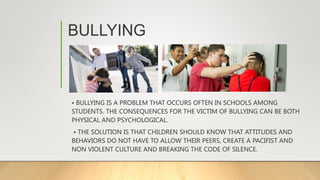 BULLYING
• BULLYING IS A PROBLEM THAT OCCURS OFTEN IN SCHOOLS AMONG
STUDENTS. THE CONSEQUENCES FOR THE VICTIM OF BULLYING CAN BE BOTH
PHYSICAL AND PSYCHOLOGICAL.
• THE SOLUTION IS THAT CHILDREN SHOULD KNOW THAT ATTITUDES AND
BEHAVIORS DO NOT HAVE TO ALLOW THEIR PEERS, CREATE A PACIFIST AND
NON VIOLENT CULTURE AND BREAKING THE CODE OF SILENCE.
 