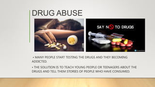DRUG ABUSE
• MANY PEOPLE START TESTING THE DRUGS AND THEY BECOMING
ADDICTED.
• THE SOLUTION IS TO TEACH YOUNG PEOPLE OR TEENAGERS ABOUT THE
DRUGS AND TELL THEM STORIES OF PEOPLE WHO HAVE CONSUMED.
 