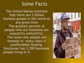 Some Facts The United Nation estimate that there are 2 billion homelss people in the world at any given time The greatest percent of people who are homeless are male(61%) white(51%). The reson why people are homelss in  many cases is unaffordable housing. Vancouver has 3,700 homeless people living in it.  