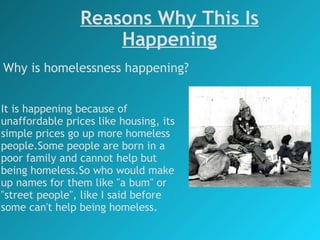 Reasons Why This Is Happening Why is homelessness happening? It is happening because of unaffordable prices like housing, its simple prices go up more homeless people.Some people are born in a poor family and cannot help but being homeless.So who would make up names for them like "a bum" or "street people", like I said before some can't help being homeless. 