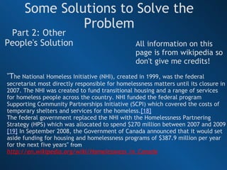 Some Solutions to Solve the Problem Part 2: Other People's Solution "T he National Homeless Initiative (NHI), created in 1999, was the federal secretariat most directly responsible for homelessness matters until its closure in 2007. The NHI was created to fund transitional housing and a range of services for homeless people across the country. NHI funded the federal program Supporting Community Partnerships Initiative (SCPI) which covered the costs of temporary shelters and services for the homeless. [18] The federal government replaced the NHI with the Homelessness Partnering Strategy (HPS) which was allocated to spend $270 million between 2007 and 2009 [19]  In September 2008, the Government of Canada announced that it would set aside funding for housing and homelessness programs of $387.9 million per year for the next five years "  from  http://en.wikipedia.org/wiki/Homelessness_in_Canada All information on this page is from wikipedia so don't give me credits! 