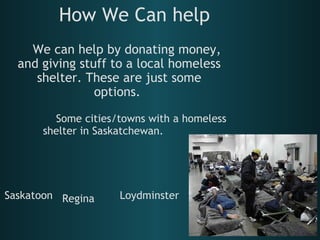 How We Can help      We can help by donating money, and giving stuff to a local homeless shelter. These are just some options.       Some cities/towns with a homeless shelter in Saskatchewan. Saskatoon Loydminster Regina 