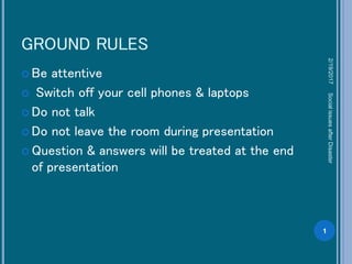 GROUND RULES
 Be attentive
 Switch off your cell phones & laptops
 Do not talk
 Do not leave the room during presentation
 Question & answers will be treated at the end
of presentation
2/19/2017
1
SocialissuesafterDisaster
 