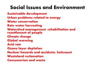 Social Issues and Environment
Sustainable development
Urban problems related to energy
Water conservation
Rain water harvesting
Watershed management, rehabilitation and
resettlement of people
Climate change
Global warming
Acid rain
Ozone layer depletion
Nuclear hazards and accidents; holocaust
Wasteland reclamation
Consumerism and waste
 