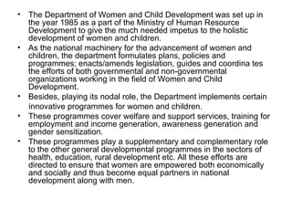 • The Department of Women and Child Development was set up in
  the year 1985 as a part of the Ministry of Human Resource
  Development to give the much needed impetus to the holistic
  development of women and children.
• As the national machinery for the advancement of women and
  children, the department formulates plans, policies and
  programmes; enacts/amends legislation, guides and coordina tes
  the efforts of both governmental and non-governmental
  organizations working in the field of Women and Child
  Development.
• Besides, playing its nodal role, the Department implements certain
  innovative programmes for women and children.
• These programmes cover welfare and support services, training for
  employment and income generation, awareness generation and
  gender sensitization.
• These programmes play a supplementary and complementary role
  to the other general developmental programmes in the sectors of
  health, education, rural development etc. All these efforts are
  directed to ensure that women are empowered both economically
  and socially and thus become equal partners in national
  development along with men.
 