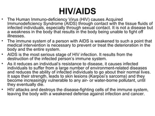 HIV/AIDS
•   The Human Immuno-deficiency Virus (HIV) causes Acquired
    Immunodeficiency Syndrome (AIDS) through contact with the tissue fluids of
    infected individuals, especially through sexual contact. It is not a disease but
    a weakness in the body that results in the body being unable to fight off
    illnesses.
•   The immune system of a person with AIDS is weakened to such a point that
    medical intervention is necessary to prevent or treat the deterioration in the
    body and the entire system.
•   AIDS is the most serious stage of HIV infection. It results from the
    destruction of the infected person’s immune system.
•   As it reduces an individual’s resistance to disease, it causes infected
    individuals to suffer from a large number of environment-related diseases
    and reduces the ability of infected individuals to go about their normal lives.
    It saps their strength, leads to skin lesions (Karposi’s sarcoma) and they
    become increasingly vulnerable to any air- or water-borne pollutant, until
    they eventually die.
•   HIV attacks and destroys the disease-fighting cells of the immune system,
    leaving the body with a weakened defense against infection and cancer.
 