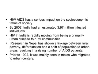 • HIV/ AIDS has a serious impact on the socioeconomic
  fabric of society.
• By 2002, India had an estimated 3.97 million infected
  individuals.
• HIV in India is rapidly moving from being a primarily
  urban disease to rural communities.
• Research in Nepal has shown a linkage between rural
  poverty, deforestation and a shift of population to urban
  areas resulting in a rising number of AIDS patients.
• Prior to 1992, it was mainly seen in males who migrated
  to urban centers.
 