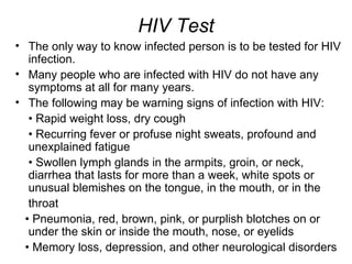 HIV Test
• The only way to know infected person is to be tested for HIV
   infection.
• Many people who are infected with HIV do not have any
   symptoms at all for many years.
• The following may be warning signs of infection with HIV:
   • Rapid weight loss, dry cough
   • Recurring fever or profuse night sweats, profound and
   unexplained fatigue
   • Swollen lymph glands in the armpits, groin, or neck,
   diarrhea that lasts for more than a week, white spots or
   unusual blemishes on the tongue, in the mouth, or in the
   throat
  • Pneumonia, red, brown, pink, or purplish blotches on or
   under the skin or inside the mouth, nose, or eyelids
  • Memory loss, depression, and other neurological disorders
 