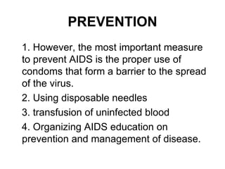 PREVENTION
1. However, the most important measure
to prevent AIDS is the proper use of
condoms that form a barrier to the spread
of the virus.
2. Using disposable needles
3. transfusion of uninfected blood
4. Organizing AIDS education on
prevention and management of disease.
 