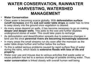 WATER CONSERVATION, RAINWATER
          HARVESTING, WATERSHED
               MANAGEMENT
•   Water Conservation
•   Clean water is becoming scarce globally. With deforestation surface
    runoff increases and the sub soil water table drops as water has no time
    to seep slowly into the ground once vegetation is cleared.
•   As many areas depend on wells, it has become necessary to go on making
    deeper and deeper wells. This adds to the cost and further depletes
    underground stores of water. This could take years to recharge
•   As deforestation and desertification spreads due to extensive changes in
    land use the once perennial rivers are becoming increasingly seasonal.
•   In many areas the small streams run dry soon after the monsoon as the
    water table drops further and further below the surface.
•   To this is added serious problems caused by rapid surface flow of water
    during the rains, which leads to extensive floods with loss of life and
    property.
•   Water over use and misuse due to various activities that waste water or
    cause pollution has led to a serious shortage of potable drinking water. Thus
    water conservation is linked closely with overall human well being
 