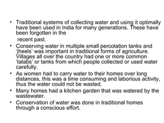 • Traditional systems of collecting water and using it optimally
  have been used in India for many generations. These have
  been forgotten in the
   recent past.
• Conserving water in multiple small percolation tanks and
  ‘jheels’ was important in traditional forms of agriculture.
  Villages all over the country had one or more common
  ‘talabs’ or tanks from which people collected or used water
  carefully.
• As women had to carry water to their homes over long
  distances, this was a time consuming and laborious activity,
  thus the water could not be wasted.
• Many homes had a kitchen garden that was watered by the
  wastewater.
• Conservation of water was done in traditional homes
  through a conscious effort.
 