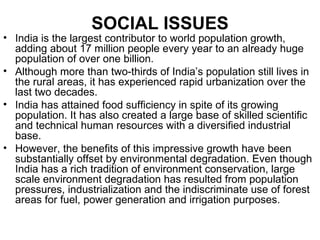 SOCIAL ISSUES
• India is the largest contributor to world population growth,
  adding about 17 million people every year to an already huge
  population of over one billion.
• Although more than two-thirds of India’s population still lives in
  the rural areas, it has experienced rapid urbanization over the
  last two decades.
• India has attained food sufficiency in spite of its growing
  population. It has also created a large base of skilled scientific
  and technical human resources with a diversified industrial
  base.
• However, the benefits of this impressive growth have been
  substantially offset by environmental degradation. Even though
  India has a rich tradition of environment conservation, large
  scale environment degradation has resulted from population
  pressures, industrialization and the indiscriminate use of forest
  areas for fuel, power generation and irrigation purposes.
 