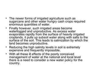 • The newer forms of irrigated agriculture such as
  sugarcane and other water hungry cash crops required
  enormous quantities of water.
• Finally however, such irrigated areas become
  waterlogged and unproductive. As excess water
  evaporates rapidly from the surface of heavily irrigated
  croplands, it pulls up subsoil water along with salts to the
  surface of the soil. This leads to salinization by which the
  land becomes unproductive.
• Reducing the high salinity levels in soil is extremely
  expensive and frequently impossible.
• With all these ill effects of the poorly conceived
  management of water at the national and local level
  there is a need to consider a new water policy for the
  country.
 
