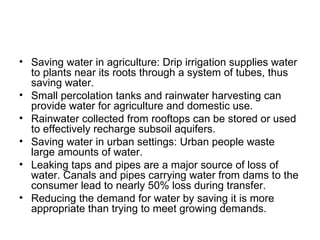 • Saving water in agriculture: Drip irrigation supplies water
  to plants near its roots through a system of tubes, thus
  saving water.
• Small percolation tanks and rainwater harvesting can
  provide water for agriculture and domestic use.
• Rainwater collected from rooftops can be stored or used
  to effectively recharge subsoil aquifers.
• Saving water in urban settings: Urban people waste
  large amounts of water.
• Leaking taps and pipes are a major source of loss of
  water. Canals and pipes carrying water from dams to the
  consumer lead to nearly 50% loss during transfer.
• Reducing the demand for water by saving it is more
  appropriate than trying to meet growing demands.
 