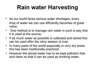 Rain water Harvesting
• As our world faces serious water shortages, every
  drop of water we can use efficiently becomes of great
  value.
• One method is to manage rain water in such a way that
  it is used at the source.
• If as much water as possible is collected and stored this
  can be used after the rainy season is over.
• In many parts of the world especially in very dry areas
  this has been traditionally practiced.
• However the stored water has to be kept pollution free
  and clean so that it can be used as drinking water.
 