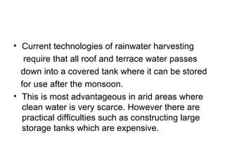• Current technologies of rainwater harvesting
   require that all roof and terrace water passes
  down into a covered tank where it can be stored
  for use after the monsoon.
• This is most advantageous in arid areas where
  clean water is very scarce. However there are
  practical difficulties such as constructing large
  storage tanks which are expensive.
 