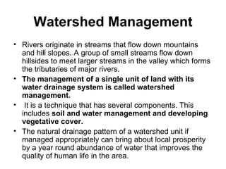 Watershed Management
• Rivers originate in streams that flow down mountains
  and hill slopes. A group of small streams flow down
  hillsides to meet larger streams in the valley which forms
  the tributaries of major rivers.
• The management of a single unit of land with its
  water drainage system is called watershed
  management.
• It is a technique that has several components. This
  includes soil and water management and developing
  vegetative cover.
• The natural drainage pattern of a watershed unit if
  managed appropriately can bring about local prosperity
  by a year round abundance of water that improves the
  quality of human life in the area.
 