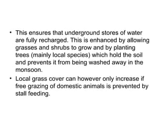 • This ensures that underground stores of water
  are fully recharged. This is enhanced by allowing
  grasses and shrubs to grow and by planting
  trees (mainly local species) which hold the soil
  and prevents it from being washed away in the
  monsoon.
• Local grass cover can however only increase if
  free grazing of domestic animals is prevented by
  stall feeding.
 