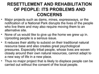 RESETTLEMENT AND REHABILITATION
      OF PEOPLE: ITS PROBLEMS AND
              CONCERNS
• Major projects such as dams, mines, expressways, or the
  notification of a National Park disrupts the lives of the people
  who live there and may also require moving them to an
  alternative site.
• None of us would like to give up the home we grew up in.
  Uprooting people is a serious issue.
• It reduces their ability to subsist on their traditional natural
  resource base and also creates great psychological
  pressures. Especially tribal people, whose lives are woven
  closely around their own natural resources, cannot adapt to
  a new way of life in a new place.
• Thus no major project that is likely to displace people can be
  carried out without the consent of the local people.
 