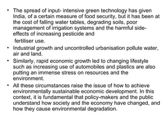 • The spread of input- intensive green technology has given
  India, of a certain measure of food security, but it has been at
  the cost of falling water tables, degrading soils, poor
  management of irrigation systems and the harmful side-
  effects of increasing pesticide and
   fertiliser use.
• Industrial growth and uncontrolled urbanisation pollute water,
  air and land.
• Similarly, rapid economic growth led to changing lifestyle
  such as increasing use of automobiles and plastics are also
  putting an immense stress on resources and the
  environment.
• All these circumstances raise the issue of how to achieve
  environmentally sustainable economic development. In this
  context, it is fundamental that policy-makers and the public
  understand how society and the economy have changed, and
  how they cause environmental degradation.
 