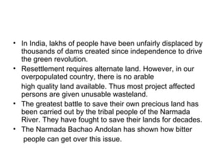 • In India, lakhs of people have been unfairly displaced by
  thousands of dams created since independence to drive
  the green revolution.
• Resettlement requires alternate land. However, in our
  overpopulated country, there is no arable
  high quality land available. Thus most project affected
  persons are given unusable wasteland.
• The greatest battle to save their own precious land has
  been carried out by the tribal people of the Narmada
  River. They have fought to save their lands for decades.
• The Narmada Bachao Andolan has shown how bitter
   people can get over this issue.
 