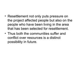• Resettlement not only puts pressure on
  the project affected people but also on the
  people who have been living in the area
  that has been selected for resettlement.
• Thus both the communities suffer and
  conflict over resources is a distinct
  possibility in future.
 