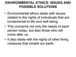 ENVIRONMENTAL ETHICS: ISSUES AND
      POSSIBLE SOLUTIONS
• Environmental ethics deals with issues
  related to the rights of individuals that are
  fundamental to life and well being.
• This concerns not only the needs of each
  person today, but also those who will
  come after us.
• It also deals with the rights of other living
  creatures that inhabit our earth.
 