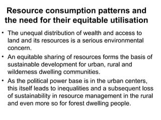 Resource consumption patterns and
 the need for their equitable utilisation
• The unequal distribution of wealth and access to
  land and its resources is a serious environmental
  concern.
• An equitable sharing of resources forms the basis of
  sustainable development for urban, rural and
  wilderness dwelling communities.
• As the political power base is in the urban centers,
  this itself leads to inequalities and a subsequent loss
  of sustainability in resource management in the rural
  and even more so for forest dwelling people.
 