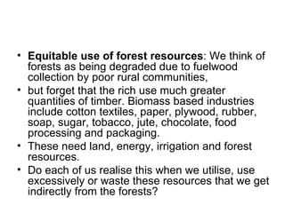 • Equitable use of forest resources: We think of
  forests as being degraded due to fuelwood
  collection by poor rural communities,
• but forget that the rich use much greater
  quantities of timber. Biomass based industries
  include cotton textiles, paper, plywood, rubber,
  soap, sugar, tobacco, jute, chocolate, food
  processing and packaging.
• These need land, energy, irrigation and forest
  resources.
• Do each of us realise this when we utilise, use
  excessively or waste these resources that we get
  indirectly from the forests?
 