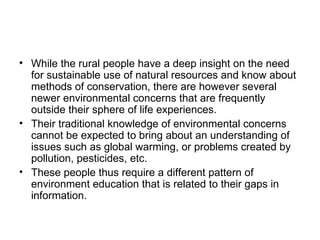 • While the rural people have a deep insight on the need
  for sustainable use of natural resources and know about
  methods of conservation, there are however several
  newer environmental concerns that are frequently
  outside their sphere of life experiences.
• Their traditional knowledge of environmental concerns
  cannot be expected to bring about an understanding of
  issues such as global warming, or problems created by
  pollution, pesticides, etc.
• These people thus require a different pattern of
  environment education that is related to their gaps in
  information.
 