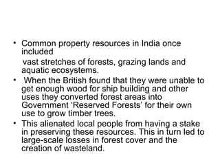• Common property resources in India once
  included
   vast stretches of forests, grazing lands and
  aquatic ecosystems.
• When the British found that they were unable to
  get enough wood for ship building and other
  uses they converted forest areas into
  Government ‘Reserved Forests’ for their own
  use to grow timber trees.
• This alienated local people from having a stake
  in preserving these resources. This in turn led to
  large-scale losses in forest cover and the
  creation of wasteland.
 