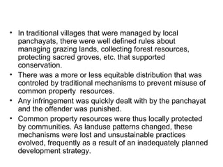 • In traditional villages that were managed by local
  panchayats, there were well defined rules about
  managing grazing lands, collecting forest resources,
  protecting sacred groves, etc. that supported
  conservation.
• There was a more or less equitable distribution that was
  controled by traditional mechanisms to prevent misuse of
  common property resources.
• Any infringement was quickly dealt with by the panchayat
  and the offender was punished.
• Common property resources were thus locally protected
  by communities. As landuse patterns changed, these
  mechanisms were lost and unsustainable practices
  evolved, frequently as a result of an inadequately planned
  development strategy.
 