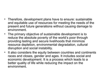 • Therefore, development plans have to ensure: sustainable
  and equitable use of resources for meeting the needs of the
  present and future generations without causing damage to
  environment.
• The primary objective of sustainable development is to
  reduce the absolute poverty of the world’s poor through
  providing lasting and secure livelihoods that minimize
  resource depletion, environmental degradation, cultural
  disruption and social instability.
• It also considers the equity between countries and continents
  races and closes, gender and ages. It includes social and
  economic development. It is a process which leads to a
  better quality of life while reducing the impact on the
  environment.
 