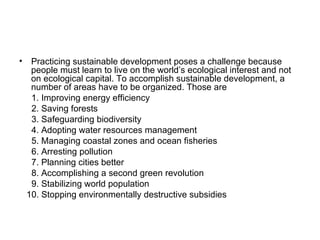 • Practicing sustainable development poses a challenge because
  people must learn to live on the world’s ecological interest and not
  on ecological capital. To accomplish sustainable development, a
  number of areas have to be organized. Those are
  1. Improving energy efficiency
  2. Saving forests
  3. Safeguarding biodiversity
  4. Adopting water resources management
  5. Managing coastal zones and ocean fisheries
  6. Arresting pollution
  7. Planning cities better
  8. Accomplishing a second green revolution
  9. Stabilizing world population
 10. Stopping environmentally destructive subsidies
 