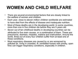 WOMEN AND CHILD WELFARE
• There are several environmental factors that are closely linked to
  the welfare of women and children.
• Each year, close to eleven million children worldwide are estimated
  to have died from the effects of disease and inadequate nutrition.
• Most of these deaths are in the developing world. In some countries,
  more than one in five children die before they are 5 years old.
• Seven out of ten childhood deaths in developing countries can be
  attributed to five main causes, or a combination of them. These are:
  pneumonia, diarrhea, measles, malaria and malnutrition. Around the
  world, three out of every four children suffer from at least one of
  these conditions.
• Most respiratory diseases are caused by or are worsened by
  polluted air. living in crowded, ill- ventilated homes with smoky, open
  fires can trigger respiratory conditions, especially in children.
 