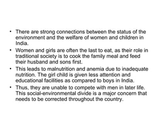• There are strong connections between the status of the
  environment and the welfare of women and children in
  India.
• Women and girls are often the last to eat, as their role in
  traditional society is to cook the family meal and feed
  their husband and sons first.
• This leads to malnutrition and anemia due to inadequate
  nutrition. The girl child is given less attention and
  educational facilities as compared to boys in India.
• Thus, they are unable to compete with men in later life.
  This social-environmental divide is a major concern that
  needs to be corrected throughout the country.
 