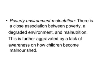 • Poverty-environment-malnutrition: There is
  a close association between poverty, a
 degraded environment, and malnutrition.
 This is further aggravated by a lack of
 awareness on how children become
  malnourished.
 