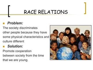 RACE RELATIONS

   Problem:
The society discriminates
other people because they have
some physical characteristics and
culture different
   Solution:
Promote cooperation
between society from the time
that we are young.
 