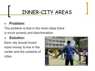 INNER-CITY AREAS

   Problem:
The problem is that in the inner-cities there
is much poverty and discrimination.
   Solution:
Each city should invest
more money to live in the
center and the outskirts of
cities.
 