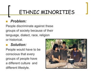 ETHNIC MINORITIES
   Problem:
People discriminate against these
groups of society because of their
language, dialect, race, religion
or historical.
   Solution:
People would have to be
conscious that every
groups of people have
a different culture and
different lifestyle.
 