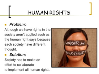 HUMAN RIGHTS

   Problem:
Although we have rights in the
society aren't applied such as
the human right says because
each society have different
thought.
   Solution:
Society has to make an
effort to collaborate
to implement all human rights.
 