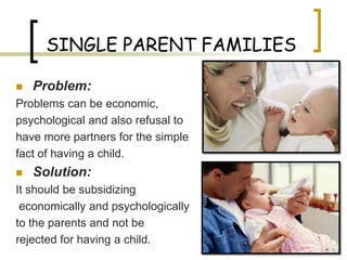 SINGLE PARENT FAMILIES

   Problem:
Problems can be economic,
psychological and also refusal to
have more partners for the simple
fact of having a child.
   Solution:
It should be subsidizing
 economically and psychologically
to the parents and not be
rejected for having a child.
 