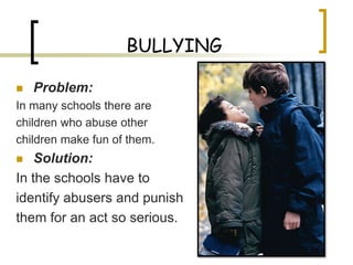 BULLYING

   Problem:
In many schools there are
children who abuse other
children make fun of them.
   Solution:
In the schools have to
identify abusers and punish
them for an act so serious.
 