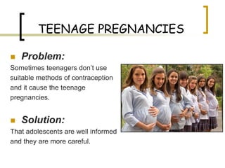 TEENAGE PREGNANCIES

   Problem:
Sometimes teenagers don’t use
suitable methods of contraception
and it cause the teenage
pregnancies.


   Solution:
That adolescents are well informed
and they are more careful.
 