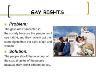 GAY RIGHTS

   Problem:
The gays aren’t accepted in
the society because the people don’t
see it right, and they haven’t got the
same rights than the pairs of girl and
woman.
   Solution:
The people should try to accept all
the sexual tastes of the people
because they aren’t different to you.
 