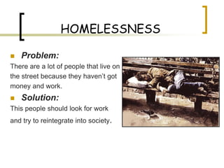HOMELESSNESS

   Problem:
There are a lot of people that live on
the street because they haven’t got
money and work.
   Solution:
This people should look for work
and try to reintegrate into society.
 