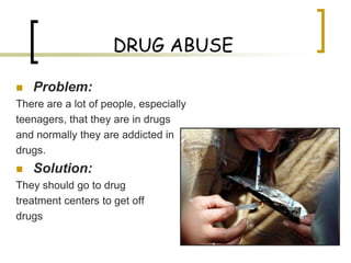 DRUG ABUSE

   Problem:
There are a lot of people, especially
teenagers, that they are in drugs
and normally they are addicted in
drugs.
   Solution:
They should go to drug
treatment centers to get off
drugs
 