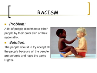 RACISM

   Problem:
A lot of people discriminate other
people by their color skin or their
nationality.
   Solution:
The people should to try accept all
the people because all the people
are persons and have the same
Rights.
 